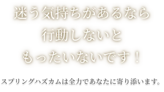 迷う気持ちがあるなら行動しないともったいないです!スプリングハズカムは全力であなたに寄り添います。