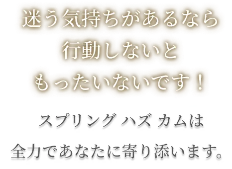 迷う気持ちがあるなら行動しないともったいないです!スプリングハズカムは全力であなたに寄り添います。